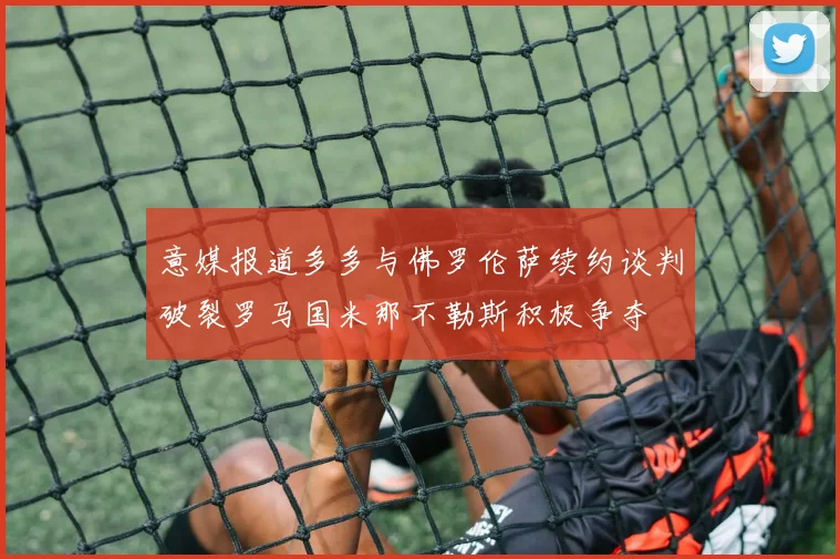 意媒报道多多与佛罗伦萨续约谈判破裂罗马国米那不勒斯积极争夺