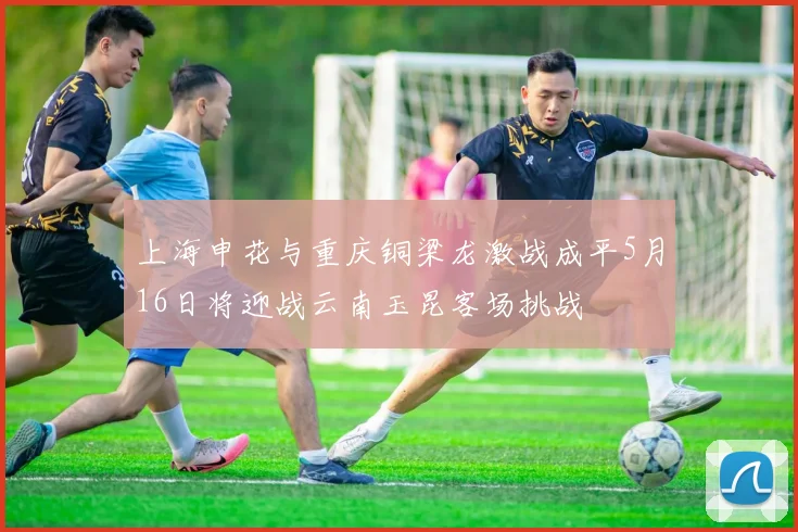 上海申花与重庆铜梁龙激战成平5月16日将迎战云南玉昆客场挑战