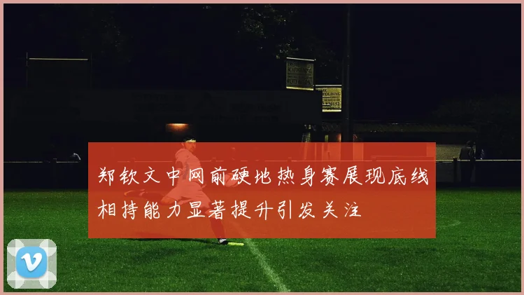 郑钦文中网前硬地热身赛展现底线相持能力显著提升引发关注