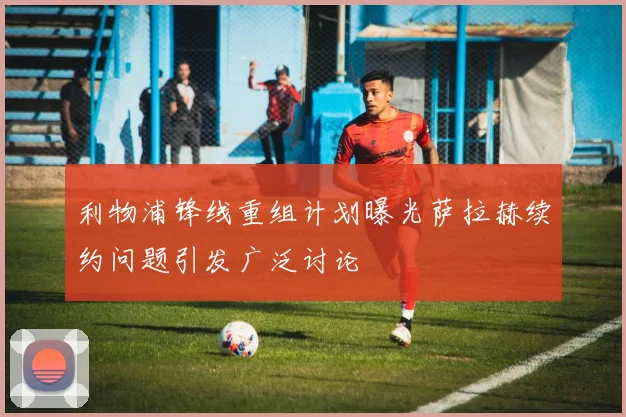 利物浦锋线重组计划曝光萨拉赫续约问题引发广泛讨论