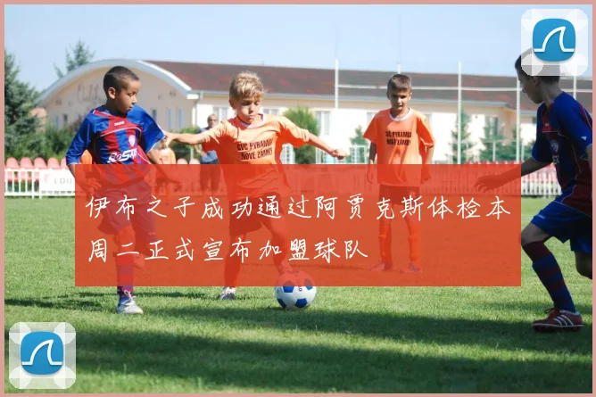 伊布之子成功通过阿贾克斯体检本周二正式宣布加盟球队