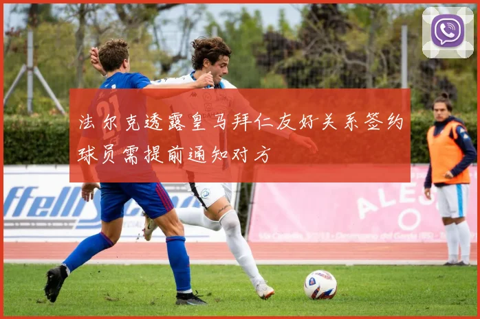 法尔克透露皇马拜仁友好关系签约球员需提前通知对方