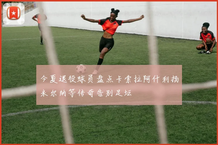 今夏退役球员盘点卡索拉阿什利扬米尔纳等传奇告别足坛