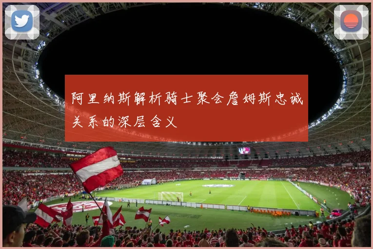 阿里纳斯解析骑士聚会詹姆斯忠诚关系的深层含义
