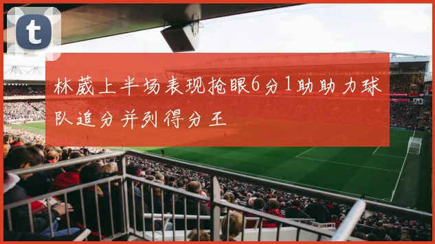 林葳上半场表现抢眼6分1助助力球队追分并列得分王