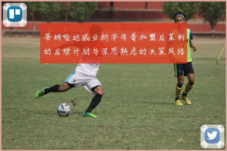蒂姆哈达威分析字母哥加盟后莱利的后续计划与深思熟虑的决策风格