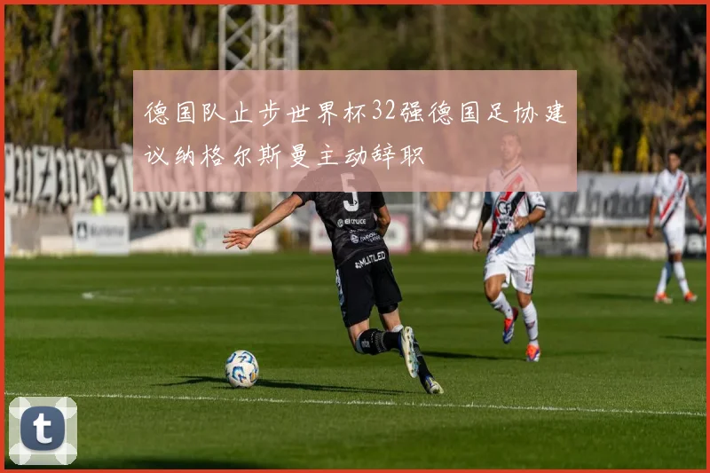 德国队止步世界杯32强德国足协建议纳格尔斯曼主动辞职
