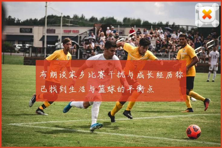 布朗谈家乡比赛干扰与成长经历称已找到生活与篮球的平衡点