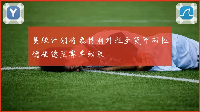 曼联计划将惠特利外租至英甲布拉德福德至赛季结束
