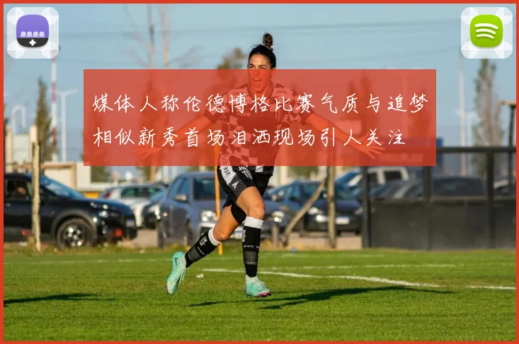 媒体人称伦德博格比赛气质与追梦相似新秀首场泪洒现场引人关注