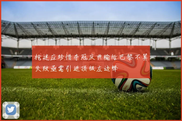 枪迷应珍惜夺冠庆典输给巴黎不算失败亟需引进顶级左边锋