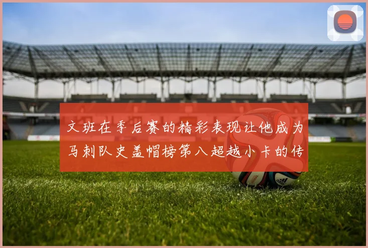 文班在季后赛的精彩表现让他成为马刺队史盖帽榜第八超越小卡的传奇之路