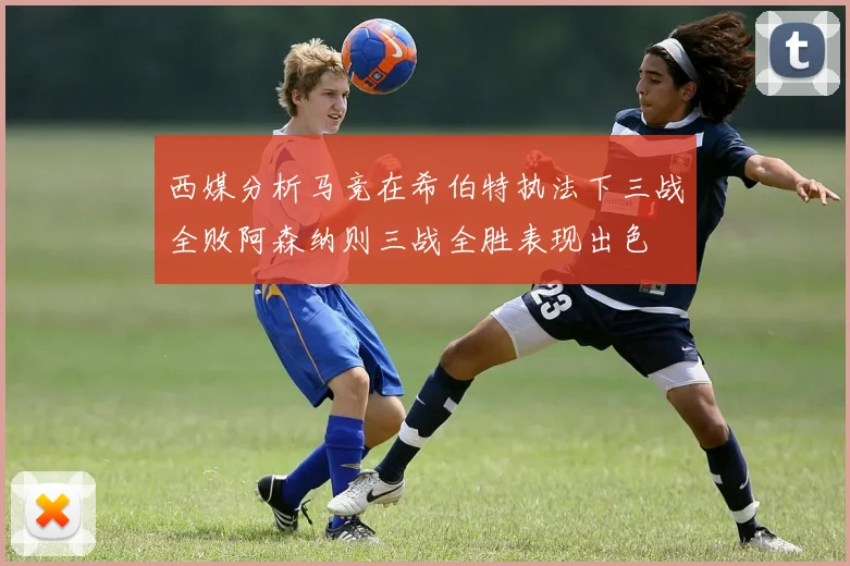 西媒分析马竞在希伯特执法下三战全败阿森纳则三战全胜表现出色