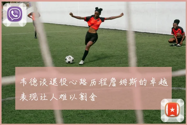 韦德谈退役心路历程詹姆斯的卓越表现让人难以割舍
