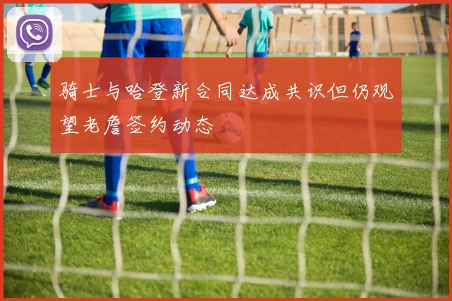 骑士与哈登新合同达成共识但仍观望老詹签约动态
