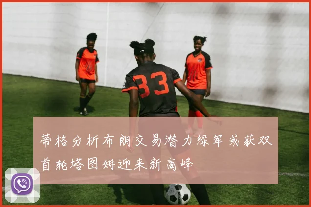 蒂格分析布朗交易潜力绿军或获双首轮塔图姆迎来新高峰