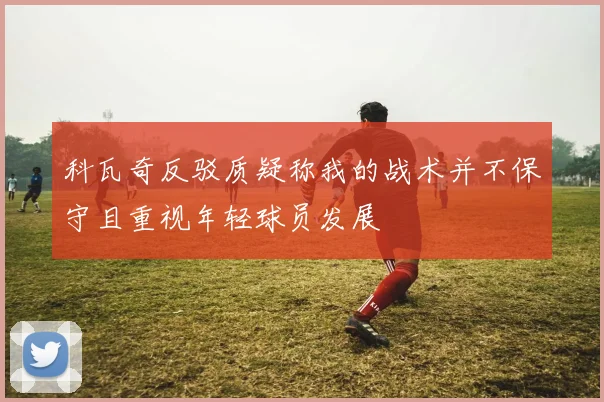 科瓦奇反驳质疑称我的战术并不保守且重视年轻球员发展