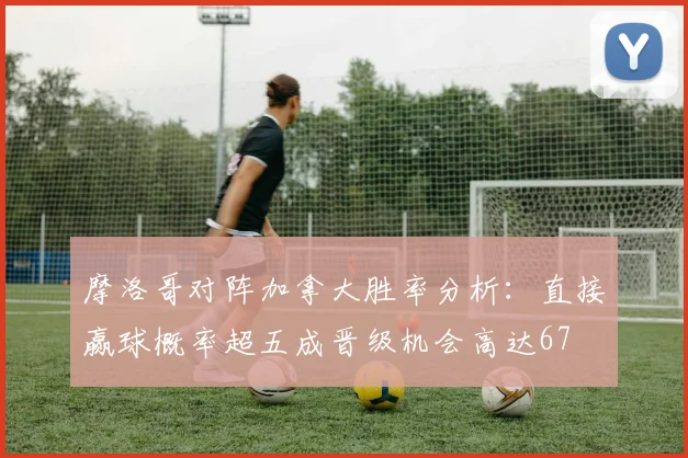 摩洛哥对阵加拿大胜率分析：直接赢球概率超五成晋级机会高达67