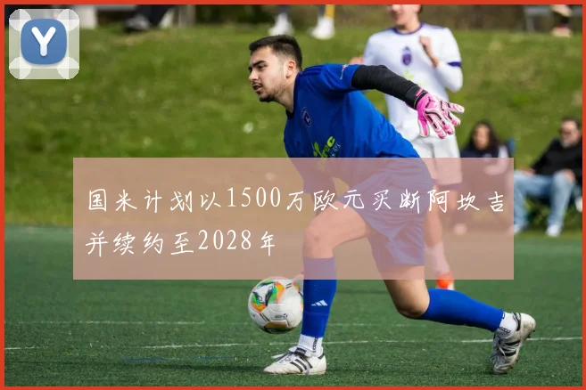 国米计划以1500万欧元买断阿坎吉并续约至2028年